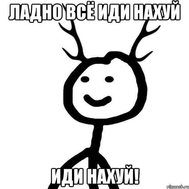 ладно всё иди нахуй ИДИ НАХУЙ!