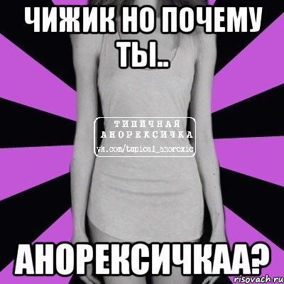 чижик но почему ты.. АНОРЕКСИЧКАА?