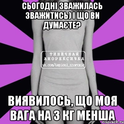 сьогодні зважилась зважитись) і що ви думаєте? виявилось, що моя вага на 3 кг менша