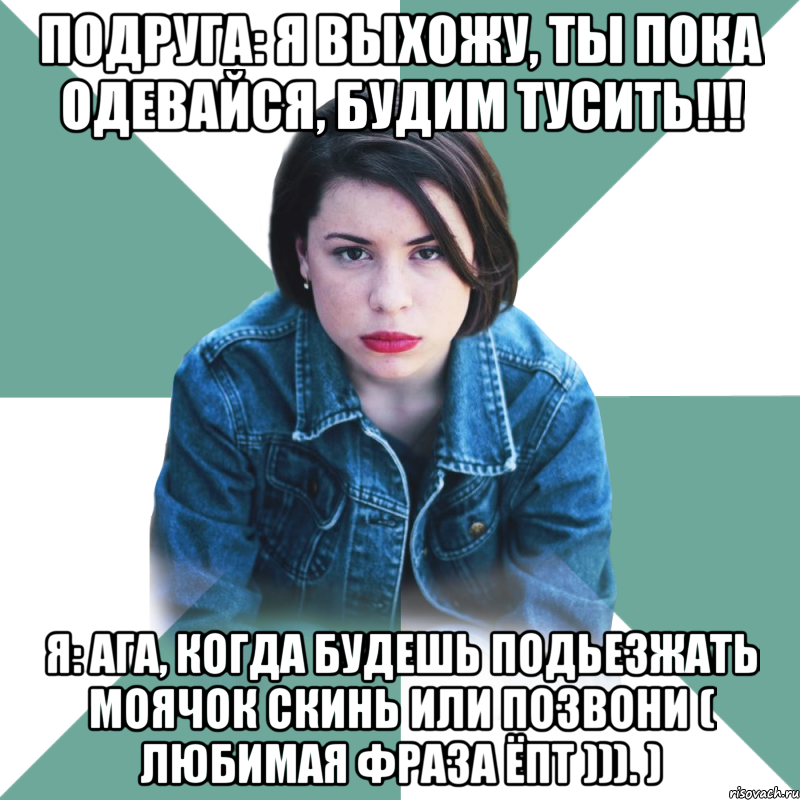 Подруга: Я выхожу, ты пока одевайся, будим тусить!!! Я: Ага, когда будешь подьезжать моячок скинь или позвони ( любимая фраза ёпт ))). )