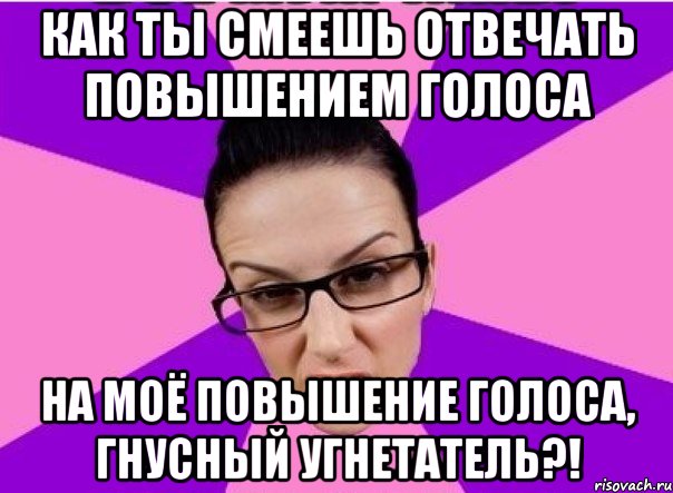 Как ты смеешь отвечать повышением голоса на моё повышение голоса, гнусный угнетатель?!