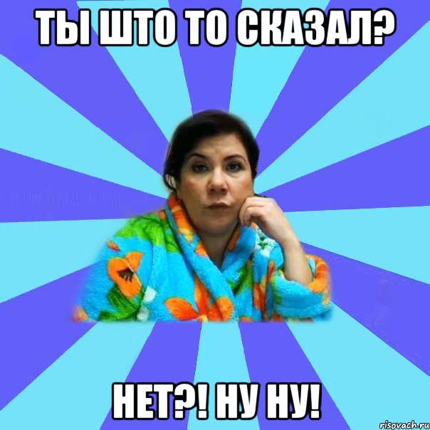 Ты што то сказал? Нет?! Ну ну!, Мем типичная мама