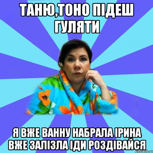 Таню,тоно підеш гуляти Я вже ванну набрала ірина вже залізла іди роздівайся, Мем типичная мама