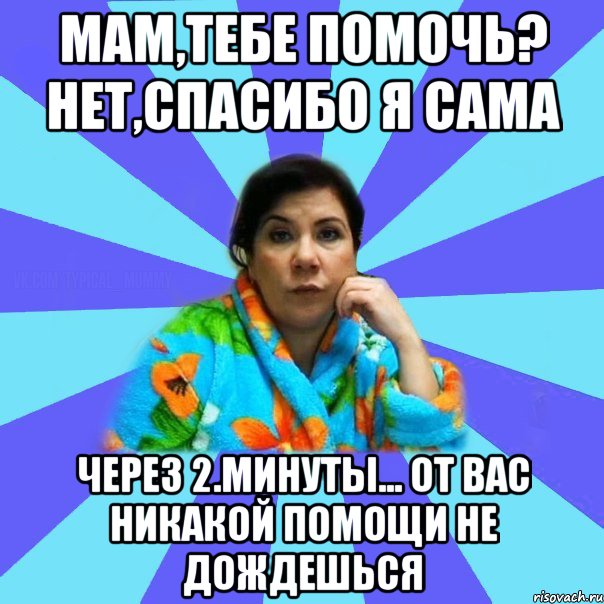 Мам,тебе помочь? Нет,спасибо я сама Через 2.минуты... От вас никакой помощи не дождешься, Мем типичная мама