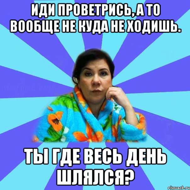 Иди проветрись, а то вообще не куда не ходишь. Ты где весь день шлялся?, Мем типичная мама