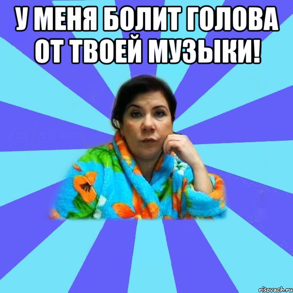 У меня болит голова от твоей музыки! , Мем типичная мама