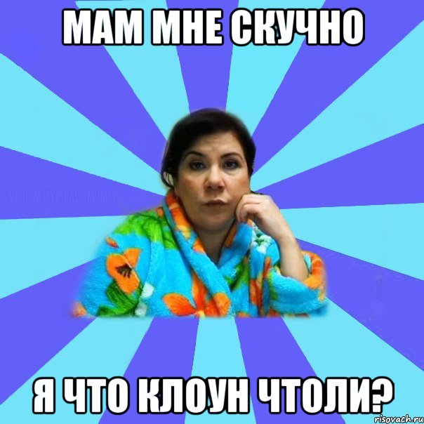 Мам Мне скучно Я Что клоун чтоли?