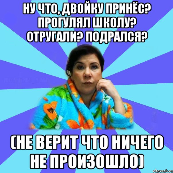 Ну что, двойку принёс? Прогулял школу? Отругали? Подрался? (не верит что ничего не произошло)