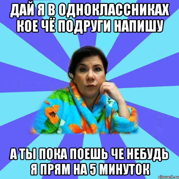 дай я в одноклассниках кое чё подруги напишу а ты пока поешь че небудь я прям на 5 минуток, Мем типичная мама