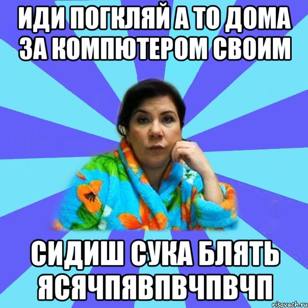 иди погкляй а то дома за компютером своим сидиш сука блять ясячпявпвчпвчп, Мем типичная мама