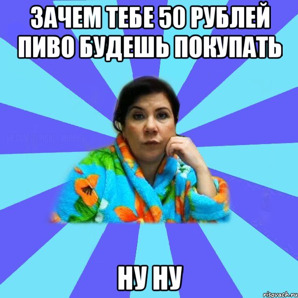 зачем тебе 50 рублей пиво будешь покупать ну ну, Мем типичная мама