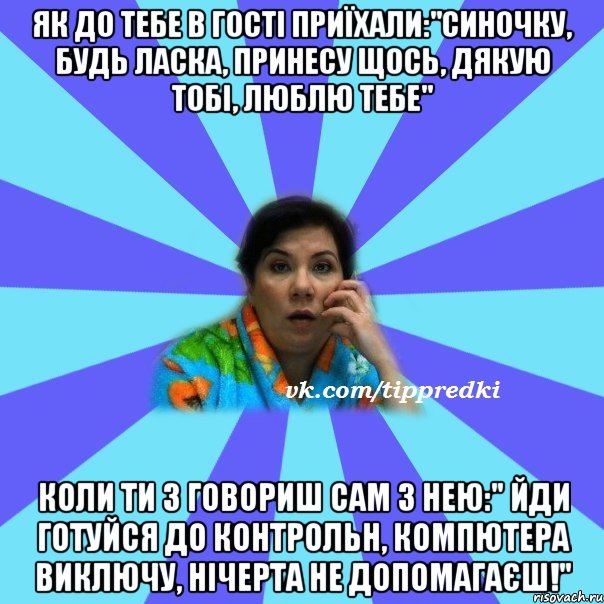 Як до тебе в гості приїхали:"Синочку, будь ласка, принесу щось, дякую тобі, люблю тебе" Коли ти з говориш сам з нею:" Йди готуйся до контрольн, Компютера виключу, нічерта не допомагаєш!"