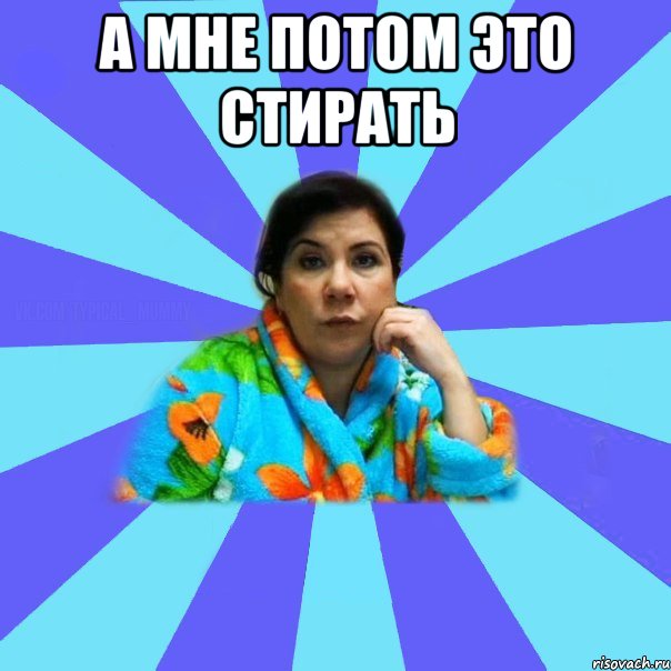 А МНЕ ПОТОМ ЭТО СТИРАТЬ , Мем типичная мама