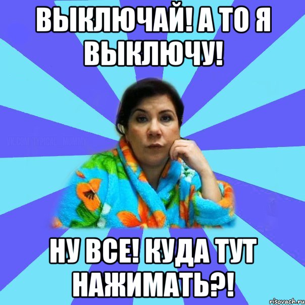 Выключай! А то я выключу! Ну все! Куда тут нажимать?!, Мем типичная мама