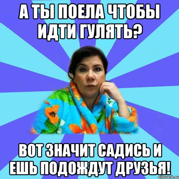 а ты поела чтобы идти гулять? Вот значит садись и ешь подождут друзья!, Мем типичная мама