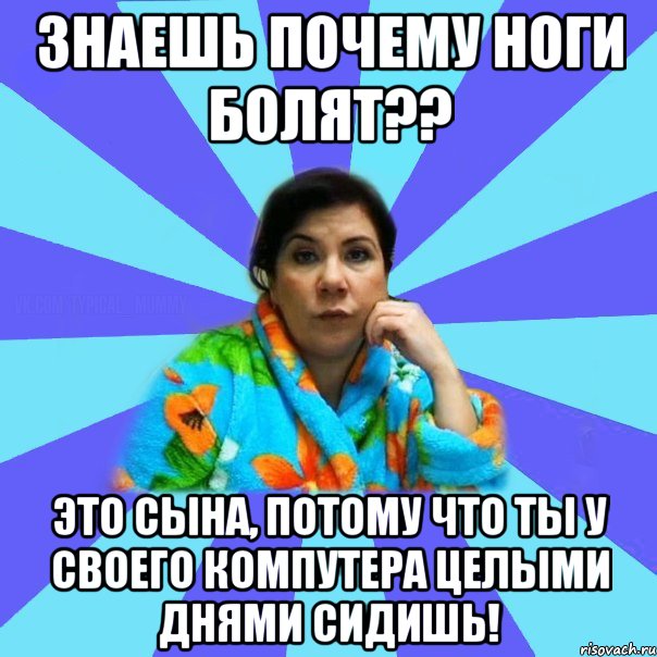 Знаешь почему ноги болят?? Это сына, потому что ты у своего компутера целыми днями сидишь!, Мем типичная мама