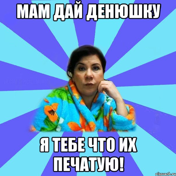 мам дай денюшку я тебе что их печатую!