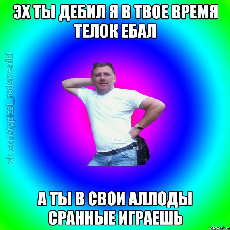 Эх ты дебил я в твое время телок ебал а ты в свои аллоды сранные играешь, Мем Типичный Батя