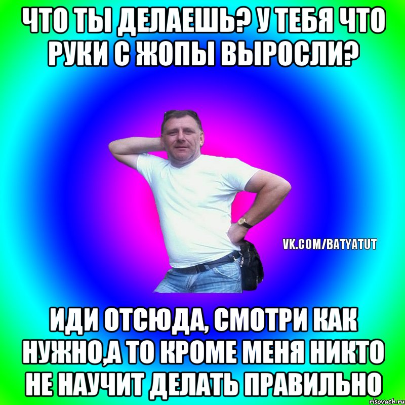 Что ты делаешь? У тебя что руки с жопы выросли? Иди отсюда, смотри как нужно,а то кроме меня никто не научит делать правильно, Мем  Типичный Батя вк