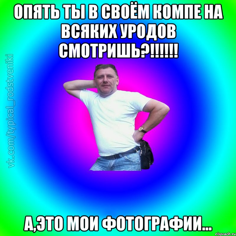 Опять ты в своём компе на всяких уродов смотришь?!!!!!! А,это мои фотографии..., Мем Типичный Батя