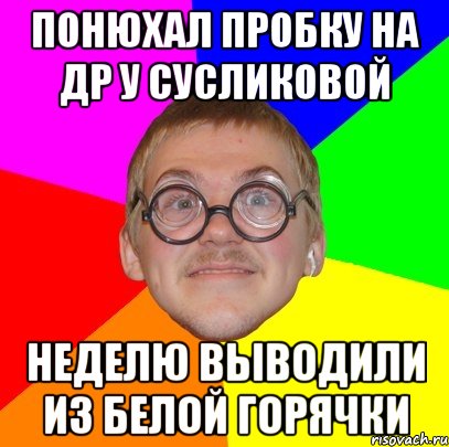 ПОНЮХАЛ ПРОБКУ НА ДР У СУСЛИКОВОЙ НЕДЕЛЮ ВЫВОДИЛИ ИЗ БЕЛОЙ ГОРЯЧКИ, Мем Типичный ботан