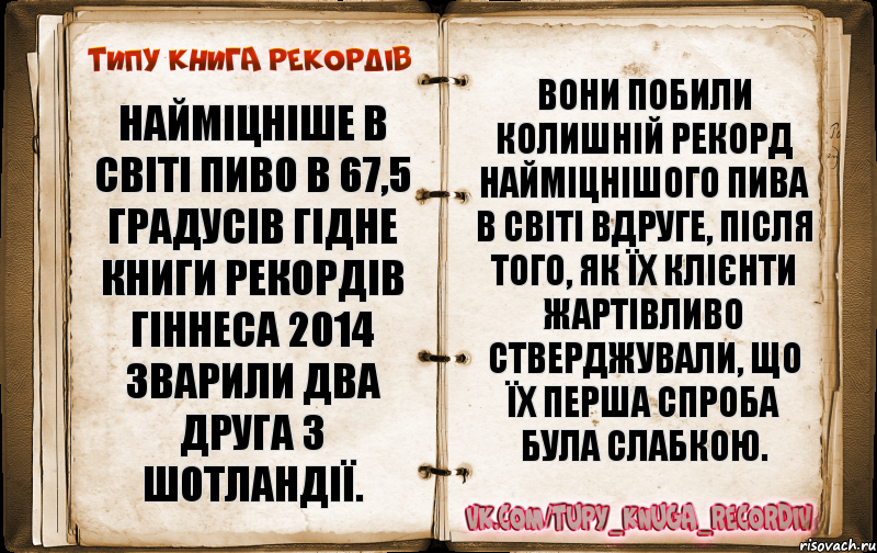 Найміцніше в світі пиво в 67,5 градусів гідне Книги рекордів Гіннеса 2014 зварили два друга з Шотландії. Вони побили колишній рекорд найміцнішого пива в світі вдруге, після того, як їх клієнти жартівливо стверджували, що їх перша спроба була слабкою.