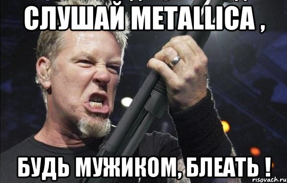 слушай metallica , будь мужиком, блеать !