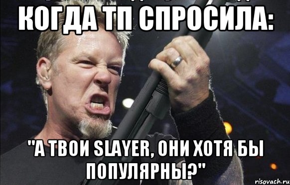 когда тп спросила: "А твои Slayer, они хотя бы популярны?", Мем То чувство когда