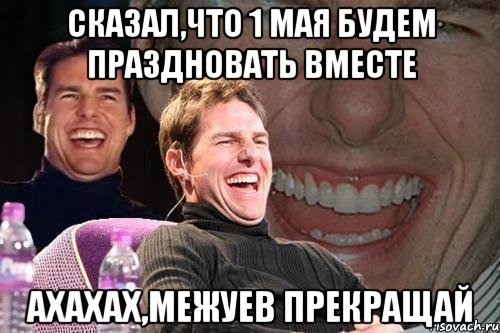 сказал,что 1 мая будем праздновать вместе ахахах,Межуев прекращай, Мем том круз