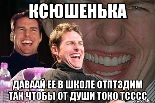 КСЮШЕНЬКА даваай ее в школе отптздим так чтобы от души токо тсссс, Мем том круз