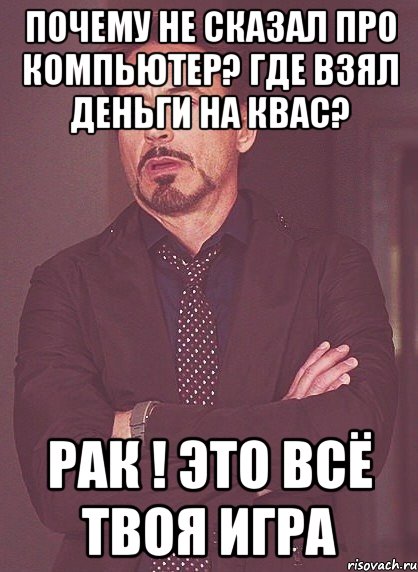 Почему не сказал про компьютер? Где взял деньги на квас? Рак ! Это всё твоя игра, Мем твое выражение лица