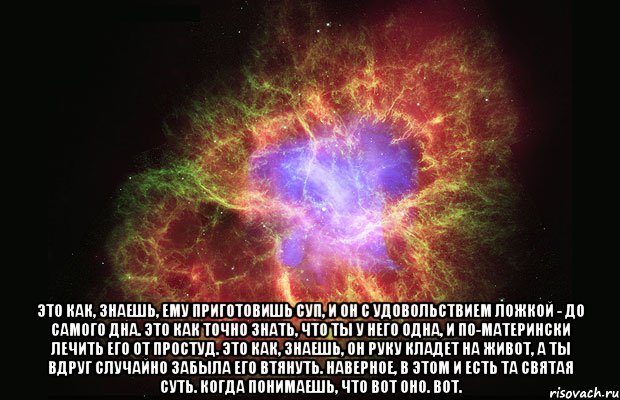  Это как, знаешь, ему приготовишь суп, и он с удовольствием ложкой - до самого дна. Это как точно знать, что ты у него одна, и по-матерински лечить его от простуд. Это как, знаешь, он руку кладет на живот, а ты вдруг случайно забыла его втянуть. Наверное, в этом и есть та святая суть. Когда понимаешь, что вот оно. Вот., Мем Туманность