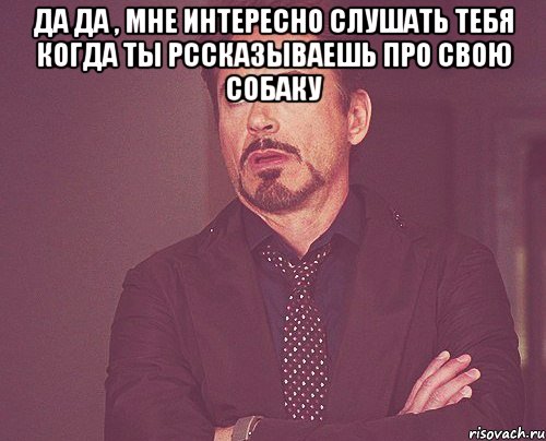 Да да , мне интересно слушать тебя когда ты рссказываешь про свою собаку , Мем твое выражение лица