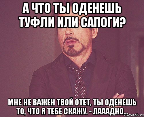 а что ты оденешь туфли или сапоги? мне не важен твой отет, ты оденешь то, что я тебе скажу. - лааадно..., Мем твое выражение лица