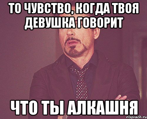 То чувство, когда твоя девушка говорит Что ты Алкашня, Мем твое выражение лица