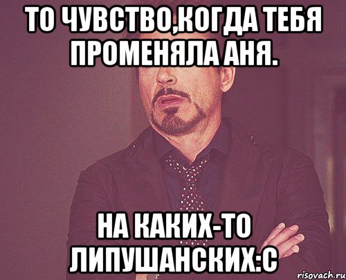 то чувство,когда тебя променяла Аня. на каких-то Липушанских:С, Мем твое выражение лица