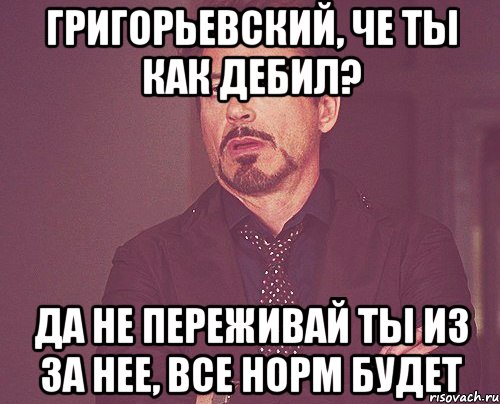 Григорьевский, Че ты как дебил? Да не переживай ты из за нее, все норм будет, Мем твое выражение лица