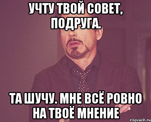 учту твой совет, подруга. та шучу. мне всё ровно на твоё мнение, Мем твое выражение лица