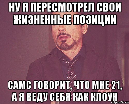 ну я пересмотрел свои жизненные позиции самс говорит, что мне 21, а я веду себя как клоун, Мем твое выражение лица