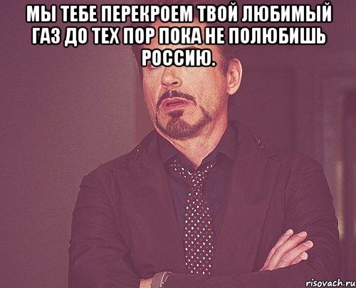 Мы тебе перекроем твой любимый газ до тех пор пока не полюбишь россию. , Мем твое выражение лица