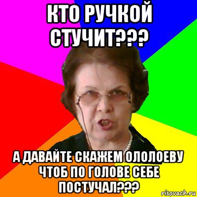 Кто ручкой стучит??? А давайте скажем Ололоеву чтоб по голове себе постучал???, Мем Типичная училка