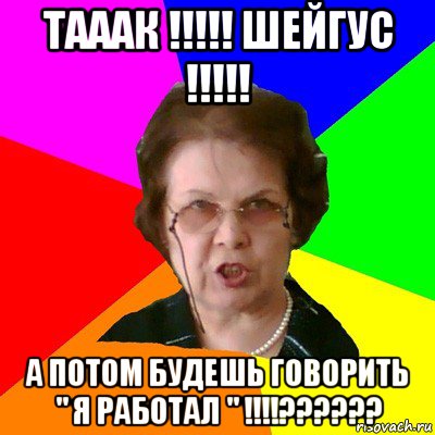 ТАААК !!!!! ШЕЙГУС !!!!! А ПОТОМ БУДЕШЬ ГОВОРИТЬ " Я РАБОТАЛ " !!!!??????, Мем Типичная училка