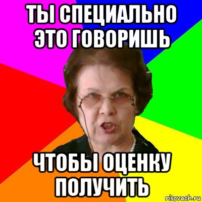 Ты специально это говоришь чтобы оценку получить, Мем Типичная училка