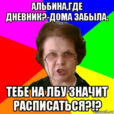 Альбина,где дневник?-Дома забыла. Тебе на лбу значит расписаться?!?, Мем Типичная училка