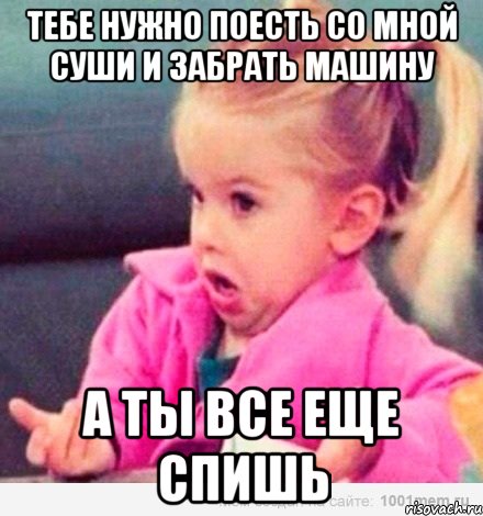 Тебе нужно поесть со мной суши и забрать машину А ты все еще спишь, Мем  Ты говоришь (девочка возмущается)