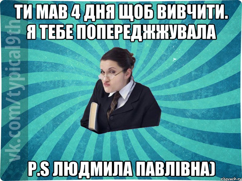 Ти мав 4 дня щоб вивчити. Я тебе попереджжувала P.S Людмила Павлівна)