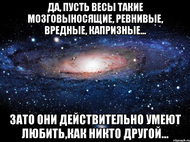 Да, пусть Весы такие мозговыносящие, ревнивые, вредные, капризные... Зато они действительно умеют любить,как никто другой..., Мем Вселенная