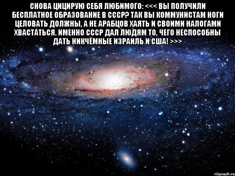 Снова цицирую себя любимого: <<< Вы получили бесплатное образование в СССР? Так Вы коммунистам ноги целовать должны, а не арабцов хаять и своими налогами хвастаться. Именно СССР дал людям то, чего неспособны дать никчёмные Израиль и США! >>> , Мем Вселенная