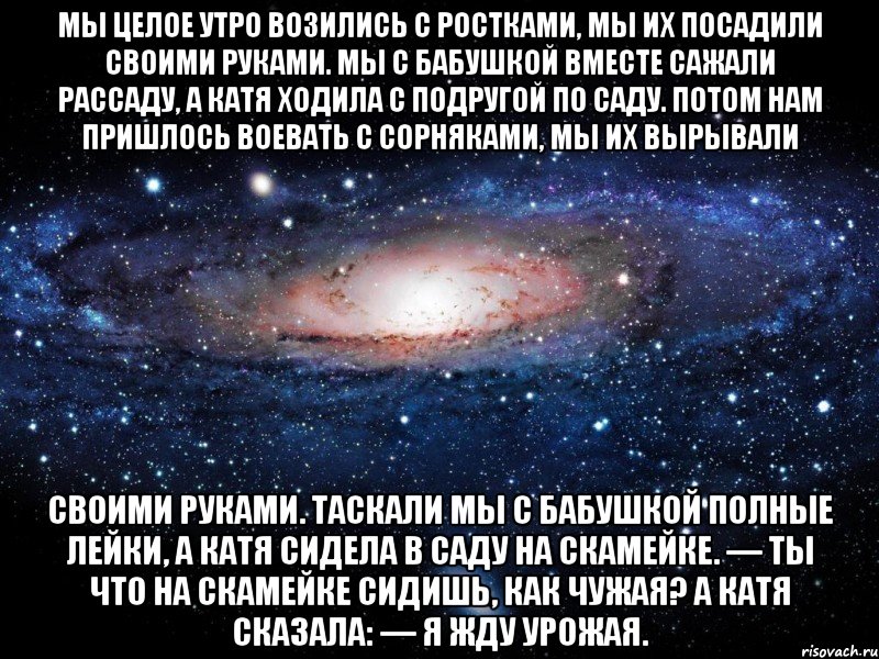 Мы целое утро Возились с ростками, Мы их посадили Своими руками. Мы с бабушкой вместе Сажали рассаду, А Катя ходила С подругой по саду. Потом нам пришлось Воевать с сорняками, Мы их вырывали Своими руками. Таскали мы с бабушкой Полные лейки, А Катя сидела В саду на скамейке. — Ты что на скамейке Сидишь, как чужая? А Катя сказала: — Я жду урожая., Мем Вселенная