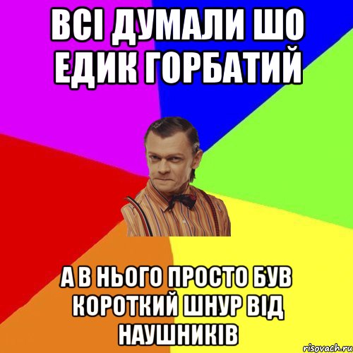 всi думали шо едик горбатий а в нього просто був короткий шнур вiд наушникiв